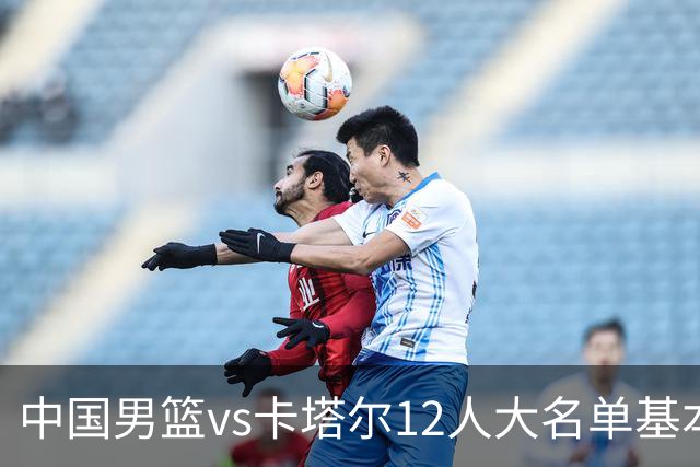 中国男篮vs卡塔尔12人大名单基本敲定！赵继伟国家队最后一舞，杨瀚森领衔三大内线，王俊杰盼爆发