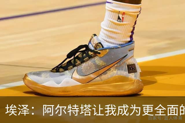 埃泽：阿尔特塔让我成为更全面的球员，也成为更好的人